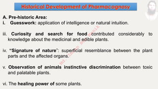 A. Pre-historic Area:
i. Guesswork: application of intelligence or natural intuition.
iii. Curiosity and search for food contributed considerably to
knowledge about the medicinal and edible plants.
iv. “Signature of nature”: superficial resemblance between the plant
parts and the affected organs.
v. Observation of animals instinctive discrimination between toxic
and palatable plants.
vi. The healing power of some plants.
M
d
.
I
m
r
a
n
N
u
r
M
a
n
i
k
 