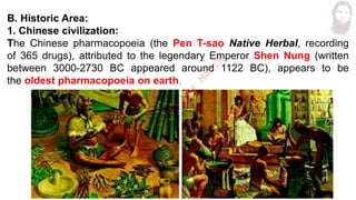 B. Historic Area:
1. Chinese civilization:
The Chinese pharmacopoeia (the Pen T-sao Native Herbal, recording
of 365 drugs), attributed to the legendary Emperor Shen Nung (written
between 3000-2730 BC appeared around 1122 BC), appears to be
the oldest pharmacopoeia on earth.
M
d
.
I
m
r
a
n
N
u
r
M
a
n
i
k
 