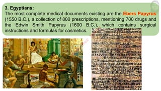 3. Egyptians:
The most complete medical documents existing are the
(1550 B.C.), a collection of 800 prescriptions, mentioning 700 drugs and
the Edwin Smith Papyrus (1600 B.C.), which contains surgical
instructions and formulas for cosmetics.
M
d
.
I
m
r
a
n
N
u
r
M
a
n
i
k
 