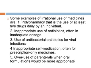  Some examples of irrational use of medicines
are: 1. Polypharmacy that is the use of at least
five drugs daily by an individual.
2. Inappropriate use of antibiotics, often in
inadequate dosage
3. Use of antibacterial antibiotics for viral
infections
4 Inappropriate self-medication, often for
prescription-only medicines.
5. Over-use of parenterals when oral
formulations would be more appropriate
 