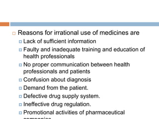  Reasons for irrational use of medicines are
 Lack of sufficient information
 Faulty and inadequate training and education of
health professionals
 No proper communication between health
professionals and patients
 Confusion about diagnosis
 Demand from the patient.
 Defective drug supply system.
 Ineffective drug regulation.
 Promotional activities of pharmaceutical
 