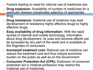  Factors leading to need for rational use of medicines are:
 Drug explosion: Availability of number of medicines for a
particular disease complicates selection of appropriate
drug.
 Drug resistance: Irrational use of medicine may lead
development of resistance highly effective drugs to highly
effective drugs.
 Easy availability of drug information: With the rapid
spread of internet and mobile technology, information
about drug development, its uses and adverse effects can
be accessed by any part of the world and is available at
the fingertips of consumers
 Increased treatment cost: Rational use of medicine can
reduce the treatment cost and thus reduce economic
burden on the public as well as on the Government
 Consumer Protection Act (CPA): Extension of consumer
protection act in medical profession may restrict the
irrational use of medicines.
 