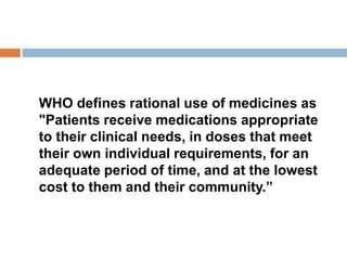 WHO defines rational use of medicines as
"Patients receive medications appropriate
to their clinical needs, in doses that meet
their own individual requirements, for an
adequate period of time, and at the lowest
cost to them and their community.”
 