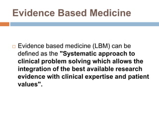 Evidence Based Medicine
 Evidence based medicine (LBM) can be
defined as the "Systematic approach to
clinical problem solving which allows the
integration of the best available research
evidence with clinical expertise and patient
values".
 