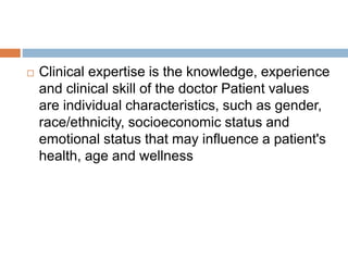  Clinical expertise is the knowledge, experience
and clinical skill of the doctor Patient values
are individual characteristics, such as gender,
race/ethnicity, socioeconomic status and
emotional status that may influence a patient's
health, age and wellness
 