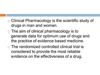  Clinical Pharmacology is the scientific study of
drugs in man and woman.
 The aim of clinical pharmacology is to
generate data for optimum use of drugs and
the practice of evidence based medicine.
 The randomized controlled clinical trial is
considered to provide the most reliable
evidence on the effectiveness of a drug.
 