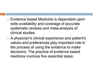  Evidence based Medicine is dependant upon
wide availability and coverage of accurate
systematic reviews and meta-analysis of
clinical studies.
 A physician’s clinical experience and patient’s
values and preferences play important role in
the process of using the evidence to make
decisions. The practice of evidence based
medicine involves five essential steps:
 