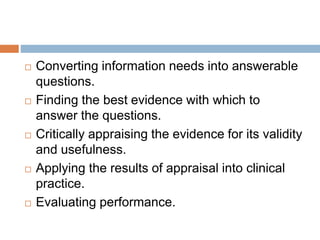  Converting information needs into answerable
questions.
 Finding the best evidence with which to
answer the questions.
 Critically appraising the evidence for its validity
and usefulness.
 Applying the results of appraisal into clinical
practice.
 Evaluating performance.
 