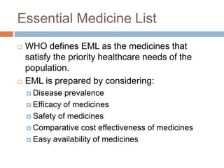 Essential Medicine List
 WHO defines EML as the medicines that
satisfy the priority healthcare needs of the
population.
 EML is prepared by considering:
 Disease prevalence
 Efficacy of medicines
 Safety of medicines
 Comparative cost effectiveness of medicines
 Easy availability of medicines
 
