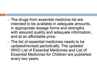  The drugs from essential medicine list are
intended to be available in adequate amounts,
in appropriate dosage forms and strengths
with assured quality and adequate information,
and at an affordable price.
 The list of essential medicines needs to be
updated/revised periodically. The updated
WHO List of Essential Medicines and List of
Essential Medicines for Children are published
every two years.
 