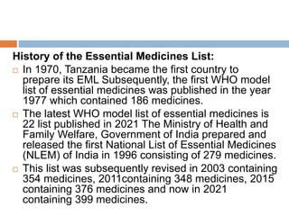 History of the Essential Medicines List:
 In 1970, Tanzania became the first country to
prepare its EML Subsequently, the first WHO model
list of essential medicines was published in the year
1977 which contained 186 medicines.
 The latest WHO model list of essential medicines is
22 list published in 2021 The Ministry of Health and
Family Welfare, Government of India prepared and
released the first National List of Essential Medicines
(NLEM) of India in 1996 consisting of 279 medicines.
 This list was subsequently revised in 2003 containing
354 medicines, 2011containing 348 medicines, 2015
containing 376 medicines and now in 2021
containing 399 medicines.
 