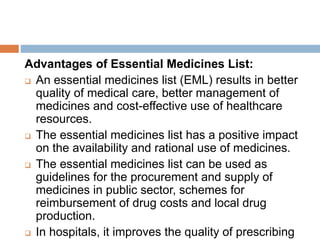 Advantages of Essential Medicines List:
 An essential medicines list (EML) results in better
quality of medical care, better management of
medicines and cost-effective use of healthcare
resources.
 The essential medicines list has a positive impact
on the availability and rational use of medicines.
 The essential medicines list can be used as
guidelines for the procurement and supply of
medicines in public sector, schemes for
reimbursement of drug costs and local drug
production.
 In hospitals, it improves the quality of prescribing
 