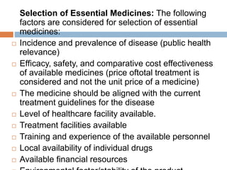 Selection of Essential Medicines: The following
factors are considered for selection of essential
medicines:
 Incidence and prevalence of disease (public health
relevance)
 Efficacy, safety, and comparative cost effectiveness
of available medicines (price oftotal treatment is
considered and not the unit price of a medicine)
 The medicine should be aligned with the current
treatment guidelines for the disease
 Level of healthcare facility available.
 Treatment facilities available
 Training and experience of the available personnel
 Local availability of individual drugs
 Available financial resources
 