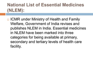 National List of Essential Medicines
(NLEM):
 ICMR under Ministry of Health and Family
Welfare, Government of India revises and
publishes NLEM in India. Essential medicines
in NLEM have been marked into three
categories for being available at primary,
secondary and tertiary levels of health care
facility.
 