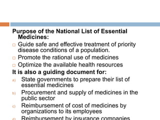 Purpose of the National List of Essential
Medicines:
 Guide safe and effective treatment of priority
disease conditions of a population.
 Promote the rational use of medicines
 Optimize the available health resources
It is also a guiding document for:
a) State governments to prepare their list of
essential medicines
b) Procurement and supply of medicines in the
public sector
c) Reimbursement of cost of medicines by
organizations to its employees
 