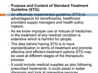  Purpose and Content of Standard Treatment
Guideline (STG):
 An effectively implemented guideline (STG) is
advantageous for beneficiaries, healthcare
providers supply managers and health policy
makers.
 As we know improper use or misuse of medicines
in the treatment of any medical condition is
extensive which is harmful for people.
 The idea behind having STG is to have
standardization in terms of treatment and promote
effective and efficient treatment options STG may
be used at different stages of the therapeutic
process.
 It could include medical supplies as also following
prescribed treatments. It could assist in better
 