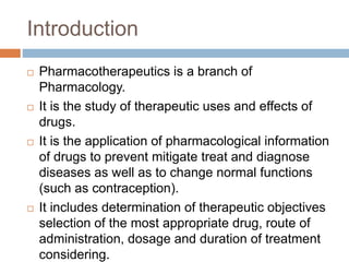 Introduction
 Pharmacotherapeutics is a branch of
Pharmacology.
 It is the study of therapeutic uses and effects of
drugs.
 It is the application of pharmacological information
of drugs to prevent mitigate treat and diagnose
diseases as well as to change normal functions
(such as contraception).
 It includes determination of therapeutic objectives
selection of the most appropriate drug, route of
administration, dosage and duration of treatment
considering.
 