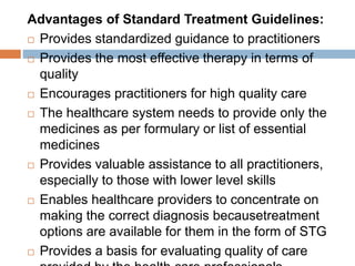 Advantages of Standard Treatment Guidelines:
 Provides standardized guidance to practitioners
 Provides the most effective therapy in terms of
quality
 Encourages practitioners for high quality care
 The healthcare system needs to provide only the
medicines as per formulary or list of essential
medicines
 Provides valuable assistance to all practitioners,
especially to those with lower level skills
 Enables healthcare providers to concentrate on
making the correct diagnosis becausetreatment
options are available for them in the form of STG
 Provides a basis for evaluating quality of care
 