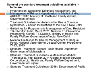 Some of the standard treatment guidelines available in
India are:
 Hypertension: Screening. Diagnosis Assessment, and
Management of Primary Hypertension in Adults in India,
AUGUST 2017, Ministry of Health and Family Welfare,
Government of India
 Treatment Guidelines for Antimicrobial Use in Common
Syndromes. 2 edition Publications of the ICMR, New Delhi
 Guidelines for Programmatic Management of Drug Resistant
TB (PMDT)in India, March 2021, National TB Elimination
Programme. Central TB Division, Ministry of Health and
Family Welfare, Government of India, New Delhi.
 National Guidelines for Clinical Management of Dengue
Fever. National Vector Borne Disease Control Programme
WHO, 2015
 Standard Treatment Protocol Public Health Department
Government of Maharashtra
 Standard Treatment Guidelines. A Manual for Medical
Therapeutics, First Edition 2014 Gujarat Medical Services
Corporation Ltd. Health and Family Welfare Department,
Government of Gujarat.
 Standard Treatment Guidelines (2016). Department of Public
 