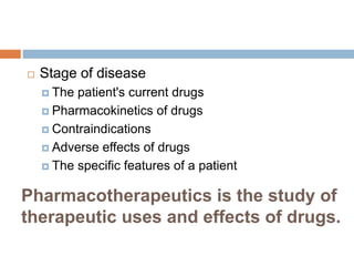 Pharmacotherapeutics is the study of
therapeutic uses and effects of drugs.
 Stage of disease
 The patient's current drugs
 Pharmacokinetics of drugs
 Contraindications
 Adverse effects of drugs
 The specific features of a patient
 