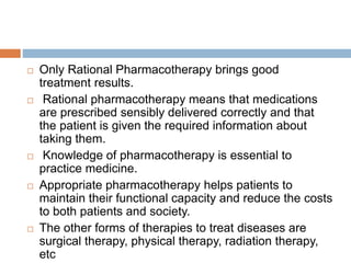  Only Rational Pharmacotherapy brings good
treatment results.
 Rational pharmacotherapy means that medications
are prescribed sensibly delivered correctly and that
the patient is given the required information about
taking them.
 Knowledge of pharmacotherapy is essential to
practice medicine.
 Appropriate pharmacotherapy helps patients to
maintain their functional capacity and reduce the costs
to both patients and society.
 The other forms of therapies to treat diseases are
surgical therapy, physical therapy, radiation therapy,
etc
 