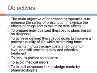 Objectives
 The main objective of pharmacotherapeutics is to
enhance the safety of prescription maximize the
effects of drugs and to minimize side effects.
 To prepare individualized therapeutic plans based
on diagnosis
 To achieve defined therapeutic goals to improve a
patient's quality of life while minimizing harm.
 To maintain drug therapy costs at an optimum
level and still provide quality and effective
treatment
 To ensure patient compliance.
 To avoid medical errors.
 To exploit advances in knowledge made by
pharmacologists.
 