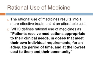 Rational Use of Medicine
 The rational use of medicines results into a
more effective treatment at an affordable cost.
 WHO defines rational use of medicines as
"Patients receive medications appropriate
to their clinical needs, in doses that meet
their own individual requirements, for an
adequate period of time, and at the lowest
cost to them and their community"
 
