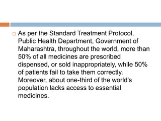  As per the Standard Treatment Protocol,
Public Health Department, Government of
Maharashtra, throughout the world, more than
50% of all medicines are prescribed
dispensed, or sold inappropriately, while 50%
of patients fail to take them correctly.
Moreover, about one-third of the world's
population lacks access to essential
medicines.
 