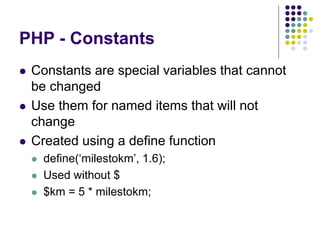 PHP - Constants
 Constants are special variables that cannot
be changed
 Use them for named items that will not
change
 Created using a define function
 define(‘milestokm’, 1.6);
 Used without $
 $km = 5 * milestokm;
 