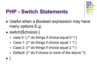 PHP - Switch Statements
 Useful when a Boolean expression may have
many options E.g.
 switch($choice) {
 case 0: { /* do things if choice equal 0 */ }
 Case 1: {/* do things if choice equal 1 */ }
 Case 2: {/* do things if choice equal 2 */ }
 Default: {/* do if choice is none of the above */}
 }
 