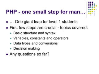 PHP - one small step for man…
 … One giant leap for level 1 students
 First few steps are crucial - topics covered:
 Basic structure and syntax
 Variables, constants and operators
 Data types and conversions
 Decision making
 Any questions so far?
 