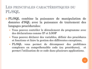 LES PRINCIPALES CARACTÉRISTIQUES DU
PL/SQL


PL/SQL combine la puissance de manipulation de
données d’SQL avec la puissance de traitement des
langages procédurales:




Vous pouvez contrôler le déroulement du programme avec
des déclarations comme IF et LOOP
Vous pouvez déclarer des variables, définir des procédures
et fonctions et faire la gestion des différentes exceptions,
PL/SQL vous permet de décomposer des problèmes
complexes en compréhensible code (ou procédures), et
permet l’utilisation de ce code dans plusieurs applications.

11

 