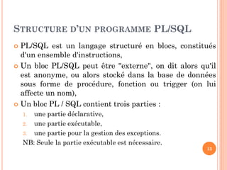 STRUCTURE D’UN PROGRAMME PL/SQL
PL/SQL est un langage structuré en blocs, constitués
d'un ensemble d'instructions,
 Un bloc PL/SQL peut être "externe", on dit alors qu'il
est anonyme, ou alors stocké dans la base de données
sous forme de procédure, fonction ou trigger (on lui
affecte un nom),
 Un bloc PL / SQL contient trois parties :


une partie déclarative,
2. une partie exécutable,
3. une partie pour la gestion des exceptions.
NB: Seule la partie exécutable est nécessaire.
1.

13

 