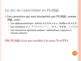 LE JEU DE CARACTÈRES EN PL/SQL


Les caractères qui sont interprétés par PL/SQL, comme
SQL, sont :




Les alphanumérique : lettres A à Z et a à z ; chiffres de 0 à 9
Les symboles ( ) + - * / < > = ! ~ ^ ; : . ' @ % , " # $ & _ | { } ? [ ]
Les caractères spéciaux comme : tabulations, espaces et
retours-chariot

NB: PL/SQL n’est pas sensible à la casse Tva=TVA

16

 