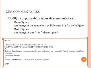 LES COMMENTAIRES


PL/SQL supporte deux types de commentaires :
1.
2.

Mono-lignes;
commençant au symbole -- et finissant à la fin de la ligne,
Multi-lignes;
commençant par /* et finissant par */

BEGIN
…
-- Lecture du nom d’un utilisateur utilisant son ID
SELECT nom INTO v_nom FROM T_USER WHERE id=5;
/*
Ecriture dans la table Log pour spécifier quel utilisateur est connecté à l’application en spécifiant:
1- le nom
2-l’heure et la date
*/
19
INSERT INTO log VALUES (v_nom, v_heure, v_date);
…
END;

 