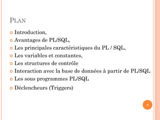 PLAN
Introduction,
 Avantages de PL/SQL,
 Les principales caractéristiques du PL / SQL,
 Les variables et constantes,
 Les structures de contrôle
 Interaction avec la base de données à partir de PL/SQL
 Les sous programmes PL/SQL




Déclencheurs (Triggers)
2

 
