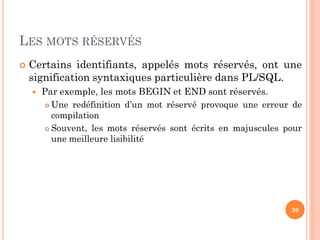 LES MOTS RÉSERVÉS


Certains identifiants, appelés mots réservés, ont une
signification syntaxiques particulière dans PL/SQL.


Par exemple, les mots BEGIN et END sont réservés.
Une redéfinition d’un mot réservé provoque une erreur de
compilation
 Souvent, les mots réservés sont écrits en majuscules pour
une meilleure lisibilité


20

 