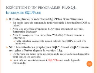 EXÉCUTION D’UN PROGRAMME PL/SQL
INTERFACES SQL*PLUS


Il existe plusieurs interfaces SQL*Plus Sous Windows :





En mode ligne de commande (qui ressemble à une fenêtre DOS ou
telnet)
Avec une interface graphique SQL*Plus Worksheet de l’outil
Enterprise Manager
Avec le navigateur via l’interface Web iSQL*Plus (i comme «
Internet »:




Cette interface s’apparente assez à celle de EasyPHP en étant très
intuitive).

NB : Les interfaces graphiques SQL*Plus et iSQL*Plus ne
sont plus offertes depuis la version 11g.
L’interface en mode ligne de commande reste toutefois disponible
pour toutes les versions.
 Pour cela on va s’intéresser à SQL*Plus en mode ligne de
commande.
22


 