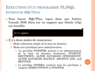 EXÉCUTION D’UN PROGRAMME PL/SQL
INTERFACES SQL*PLUS


Pour lancer SQL*Plus, tapez dans une fenêtre
Console DOS (bien sur on suppose que Oracle (10g)
est installé):
C:> sqlplus



Il y’a deux modes de connexions:



Mode utilisation simple de la base de données,
Mode avec privilèges pour administration.
 Le privilège SYSOPER: permet à un administrateur
de la base de données d’exécuter: STARTUP,
SHUTDOWN, ALTER DATABASE OPEN/MOUNT,
ALTER DATABASE BACKUP, ARCHIVE LOG, and
RECOVER
 Le privilège SYSDBA: contient tout les privilèges y
compris ADMIN OTPION et SYSOPER

23

 