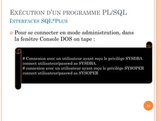 EXÉCUTION D’UN PROGRAMME PL/SQL
INTERFACES SQL*PLUS


Pour se connecter en mode administration, dans
la fenêtre Console DOS on tape :

# Connexion avec un utilisateur ayant reçu le privilège SYSDBA
connect utilisateur/passwd as SYSDBA.
# connexion avec un utilisateur ayant reçu le privilège SYSOPER
connect utilisateur/passwd as SYSOPER

24

 