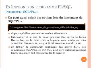 EXÉCUTION D’UN PROGRAMME PL/SQL
INTERFACES SQL*PLUS


On peut aussi saisir des options lors du lancement de
SQL*Plus :
C:> sqlplus -S utilisateur/mot_de_passe@base_cible @fichier_sql





-S pour spécifier que c’est un mode « silencieux »
l’utilisateur et le mot de passe peuvent être suivis de l’alias
Oracle Net de la base cible à laquelle vous souhaitez vous
connecter. Dans ce cas, le signe @ est accolé au mot de passe
un fichier de commande contenant des ordres SQL, des
commandes SQL*Plus et PL/ SQL peut être automatiquement
lancé, un espace doit alors précéder le signe @
25

 