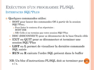 EXÉCUTION D’UN PROGRAMME PL/SQL
INTERFACES SQL*PLUS


Quelques commandes utiles:


HOST pour lancer des commandes OS à partir de la session
SQL*Plus,:




Pour lister le contenu d’un répertoire :
HOST DIR
NB: Celle-ci ne termine pas votre session SQL*Plus



DISC (DISCONNECT) pour se déconnecter de la base Oracle cible



EXIT ou QUIT pour se déconnecter et terminer une
session SQL*Plus
LIST ou L permet de visualiser la dernière commande
SQL saisie
RUN ou R exécute l’ordre SQL présent dans le buffer




NB: Un bloc d’instructions PL/SQL doit se terminer par une
26
« / ».

 