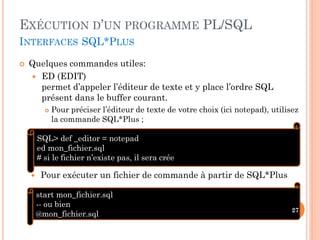 EXÉCUTION D’UN PROGRAMME PL/SQL
INTERFACES SQL*PLUS


Quelques commandes utiles:
 ED (EDIT)
permet d’appeler l’éditeur de texte et y place l’ordre SQL
présent dans le buffer courant.


Pour préciser l’éditeur de texte de votre choix (ici notepad), utilisez
la commande SQL*Plus ;

SQL> def _editor = notepad
ed mon_fichier.sql
# si le fichier n’existe pas, il sera crée


Pour exécuter un fichier de commande à partir de SQL*Plus
start mon_fichier.sql
-- ou bien
@mon_fichier.sql

27

 