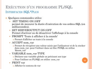 EXÉCUTION D’UN PROGRAMME PL/SQL
INTERFACES SQL*PLUS


Quelques commandes utiles:
 SET TIMING ON|OFF
permet de mesurer la durée d’exécution de vos ordres SQL (en
millisecondes).
 SET SERVEROUTPUT ON|OFF
Permet d’activer ou de désactiver l’affichage à la console
 PROMPT ‘Texte à afficher à la console’




ACCEPT nom_var




Permet de récupérer une valeur saisie par l’utilisateur et de la stocker
dans nom_var. pour l’utiliser dans un bloc Pl/SQL on utilise
‘&nom_var’

VARIABLE nom_var TYPE





Permet d’afficher un texte à la console

Déclarer une variable globale on précisant son type
Pour l’utiliser en PL/SQL on utilise :nom_var

PRINT var


Afficher le contenu de var

28

 