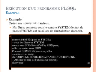 EXÉCUTION D’UN PROGRAMME PL/SQL
EXEMPLE


Exemple:
Créer un nouvel utilisateur.


Nb: On se connecte sous le compte SYSTEM (le mot de
passe SYSTEM est saisi lors de l’installation d’oracle).
connect SYSTEM/pass as SYSDBA
-- sous l’utilisateur SYSTEM
create user SIRM identified by SIRMpass;
-- Se connecter sous SIRM
Connect SIRM/SIRMpass as sysdba
-- executer un script
start ORACLE_HOMERDBMSADMINSCRIPT.SQL
-- Afficher le nom de l’utilisateur courant
show user

29

 