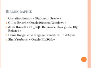 BIBLIOGRAPHIE
Christian Soutou « SQL pour Oracle »
 Gilles Briard « Oracle10g sous Windows »
 John Russell « PL_SQL Reference User guide 10g
Release »
 Denis Roegel « Le langage procédural PL/SQL »
 SheikYerbouti « Oracle PL/SQL »


3

 