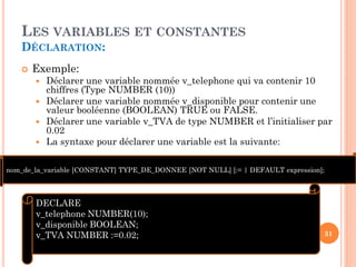 LES VARIABLES ET CONSTANTES
DÉCLARATION:


Exemple:






Déclarer une variable nommée v_telephone qui va contenir 10
chiffres (Type NUMBER (10))
Déclarer une variable nommée v_disponible pour contenir une
valeur booléenne (BOOLEAN) TRUE ou FALSE.
Déclarer une variable v_TVA de type NUMBER et l’initialiser par
0.02
La syntaxe pour déclarer une variable est la suivante:

nom_de_la_variable [CONSTANT] TYPE_DE_DONNEE [NOT NULL] [:= | DEFAULT expression];

DECLARE
v_telephone NUMBER(10);
v_disponible BOOLEAN;
v_TVA NUMBER :=0.02;

31

 