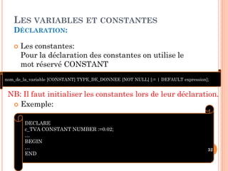 LES VARIABLES ET CONSTANTES
DÉCLARATION:


Les constantes:
Pour la déclaration des constantes on utilise le
mot réservé CONSTANT

nom_de_la_variable [CONSTANT] TYPE_DE_DONNEE [NOT NULL] [:= | DEFAULT expression];

NB: Il faut initialiser les constantes lors de leur déclaration.
 Exemple:
DECLARE
c_TVA CONSTANT NUMBER :=0.02;
…
BEGIN
…
END

32

 