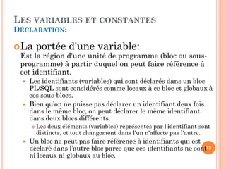 LES VARIABLES ET CONSTANTES
DÉCLARATION:
 La portée d'une variable:
Est la région d'une unité de programme (bloc ou sousprogramme) à partir duquel on peut faire référence à
cet identifiant.




Les identifiants (variables) qui sont déclarés dans un bloc
PL/SQL sont considérés comme locaux à ce bloc et globaux à
ces sous-blocs.
Bien qu’on ne puisse pas déclarer un identifiant deux fois
dans le même bloc, on peut déclarer le même identifiant
dans deux blocs différents.




Les deux éléments (variables) représentés par l'identifiant sont
distincts, et tout changement dans l'un n'affecte pas l'autre.

Un bloc ne peut pas faire référence à identifiants qui est
déclaré dans l’autre bloc parce que ces identifiants ne sont33
ni locaux ni globaux au bloc.

 