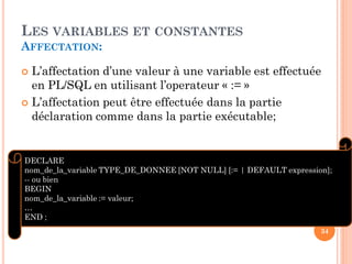 LES VARIABLES ET CONSTANTES
AFFECTATION:

L’affectation d’une valeur à une variable est effectuée
en PL/SQL en utilisant l’operateur « := »
 L’affectation peut être effectuée dans la partie
déclaration comme dans la partie exécutable;


DECLARE
nom_de_la_variable TYPE_DE_DONNEE [NOT NULL] [:= | DEFAULT expression];
-- ou bien
BEGIN
nom_de_la_variable := valeur;
…
END ;
34

 